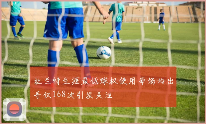 杜兰特生涯最低球权使用率场均出手仅168次引发关注