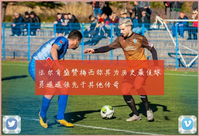 法尔肯盛赞梅西称其为历史最佳球员遥遥领先于其他传奇