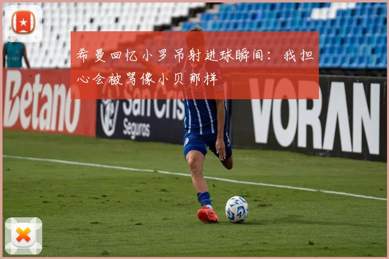 希曼回忆小罗吊射进球瞬间：我担心会被骂像小贝那样