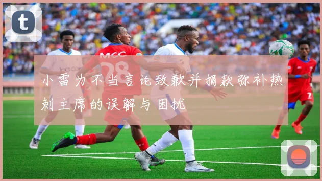小雷为不当言论致歉并捐款弥补热刺主席的误解与困扰