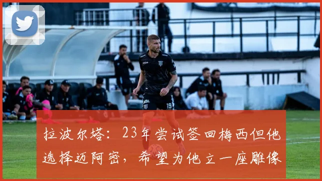 拉波尔塔：23年尝试签回梅西但他选择迈阿密，希望为他立一座雕像