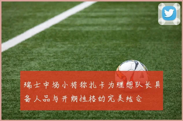瑞士中场小将称扎卡为理想队长具备人品与开朗性格的完美结合