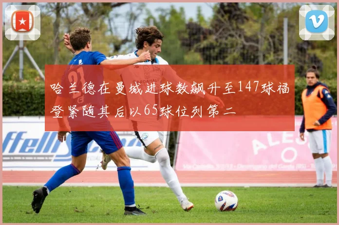 哈兰德在曼城进球数飙升至147球福登紧随其后以65球位列第二