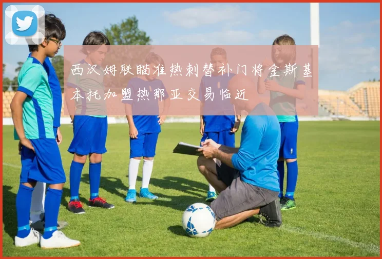 西汉姆联瞄准热刺替补门将金斯基本托加盟热那亚交易临近