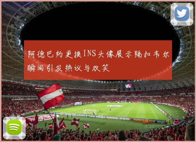 阿德巴约更换INS头像展示隔扣韦尔瞬间引发热议与欢笑