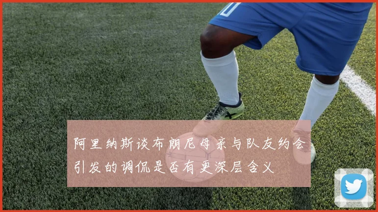阿里纳斯谈布朗尼母亲与队友约会引发的调侃是否有更深层含义