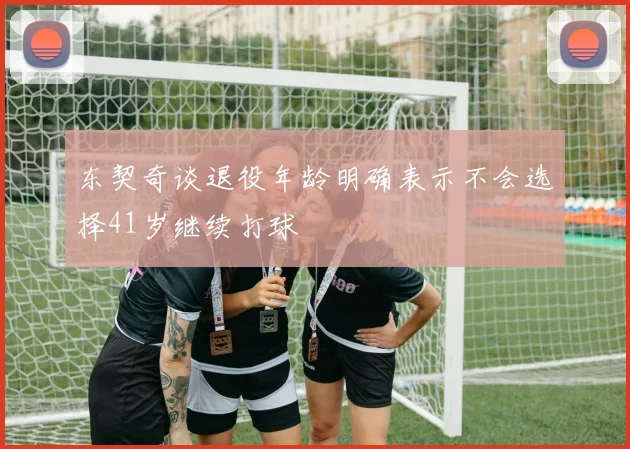 东契奇谈退役年龄明确表示不会选择41岁继续打球