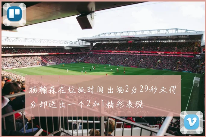 杨瀚森在垃圾时间出场2分29秒未得分却送出一个2加1精彩表现