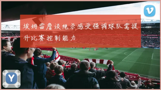 埃姆雷詹谈绝杀感受强调球队需提升比赛控制能力