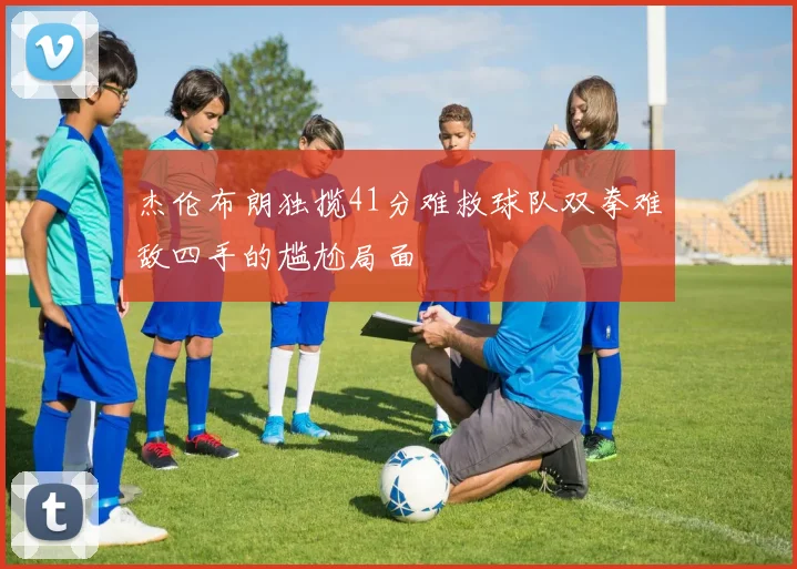 杰伦布朗独揽41分难救球队双拳难敌四手的尴尬局面