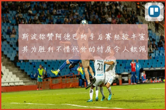 斯波称赞阿德巴约季后赛经验丰富其为胜利不惜代价的特质令人钦佩