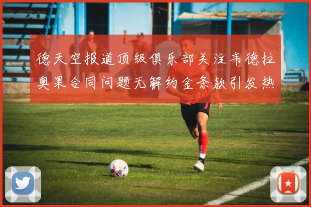 德天空报道顶级俱乐部关注韦德拉奥果合同问题无解约金条款引发热议