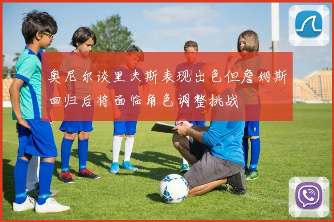奥尼尔谈里夫斯表现出色但詹姆斯回归后将面临角色调整挑战