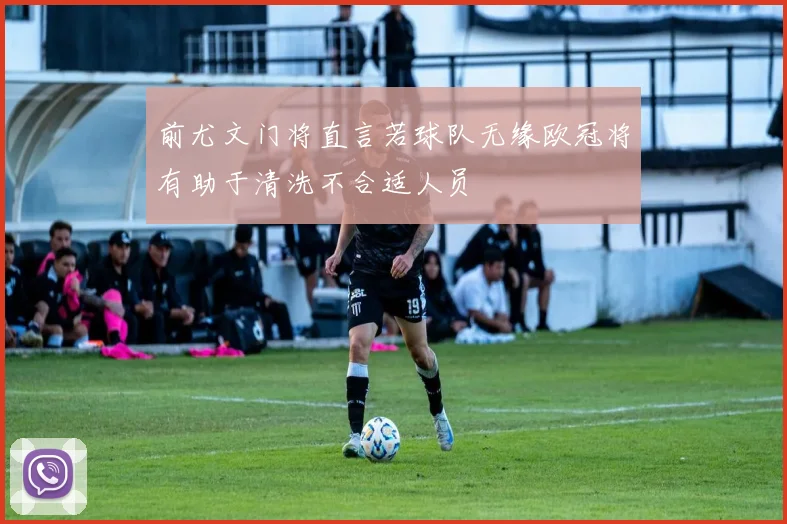 前尤文门将直言若球队无缘欧冠将有助于清洗不合适人员
