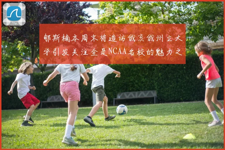 郇斯楠本周末将造访俄亥俄州立大学引发关注全是NCAA名校的魅力之旅
