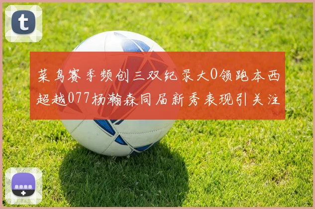 菜鸟赛季频创三双纪录大O领跑本西超越077杨瀚森同届新秀表现引关注