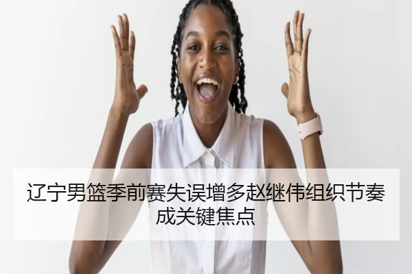 辽宁男篮季前赛失误增多赵继伟组织节奏成关键焦点（MKSPORTS）