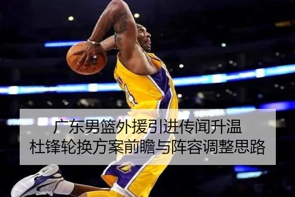 广东男篮外援引进传闻升温 杜锋轮换方案前瞻与阵容调整思路（mksports）